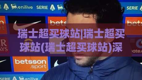 瑞士超买球站|瑞士超买球站(瑞士超买球站)深度体验：从数据颗粒度到临场决策的实战逻辑-网上热门娱乐网4K俱乐部中水入口无解说半场波胆