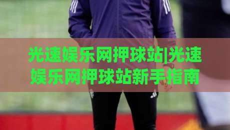 光速娱乐网押球站|光速娱乐网押球站新手指南+光速娱乐网押球站场景化预判，玩转互动新体验-最全手机信誉下球站波胆盘大球分析走地大全早盘