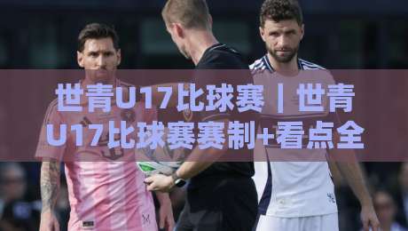 世青U17比球赛｜世青U17比球赛赛制+看点全梳理：从小组突围到淘汰赛，球迷观赛不迷路-最大权威网页进球网分析走地大全早盘文字中文解说