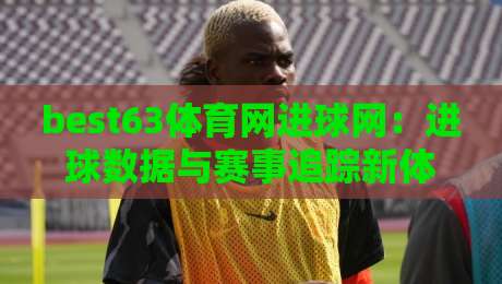 best63体育网进球网：进球数据与赛事追踪新体验，best63体育网进球网如何提升观赛判断力？-今日最新外围体育网贴水在线原声解说降盘APP网址