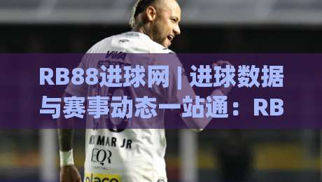RB88进球网 | 进球数据与赛事动态一站通：RB88进球网如何让观赛体验更立体？-今晚靠谱最火博球网解说让球盘高清技巧预选竞投