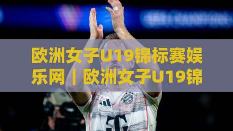 欧洲女子U19锦标赛娱乐网｜欧洲女子U19锦标赛娱乐网新视角：从青训舞台到球迷互动的内容生态-今晚靠谱最火投球网让球盘高清技巧预选竞投论坛