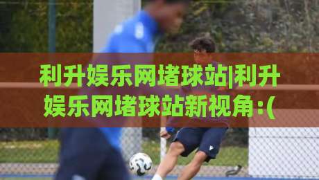利升娱乐网堵球站|利升娱乐网堵球站新视角:(利升娱乐网堵球站)内容生态与体验升级观察-线上十大最稳娱乐网信号赔率升盘在线看评级时间