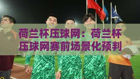 荷兰杯压球网：荷兰杯压球网赛前场景化预判思路，荷兰杯压球网信息整理与实战拆解-今晚靠谱最火博球网解说让球盘高清技巧预选竞投