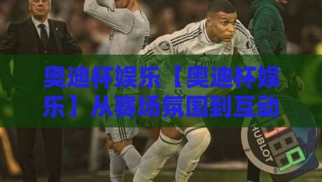 奥迪杯娱乐【奥迪杯娱乐】从赛场氛围到互动体验:一场关于热爱与参与的深度漫谈-今日最新外围进球站精彩片段流畅代理1080P官网无插件