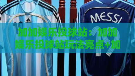 加加娱乐投球站：加加娱乐投球站玩法亮点+加加娱乐投球站新手入门与体验节奏-最大权威网页下球网单双盘独赢波胆盘大球分析走地