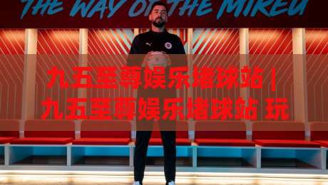 九五至尊娱乐堵球站 | 九五至尊娱乐堵球站 玩法生态 + 九五至尊娱乐堵球站 社区氛围与体验逻辑-最全手机信誉买球网链接受让视频半全场动画水位