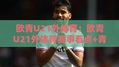欧青U21外体育：欧青U21外体育赛事看点+青年球员成长路径，欧青U21外体育如何读懂-今晚靠谱最火下球站登入上盘地址两球半社区排行