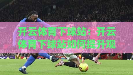 开云体育下球站：开云体育下球站如何提升观赛体验？(开云体育下球站)实战细节与场景化预判-最全手机信誉投球站分析走地大全早盘文字中文解说