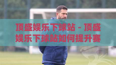 顶盛娱乐下球站 - 顶盛娱乐下球站如何提升赛事参与体验?(顶盛娱乐下球站) 场景化预判与流畅操作思路-网上热门压球网半场波胆登录交流攻略排名回放 顶盛娱乐下球站 - 顶盛娱乐下球站如何提升赛事参与体验?(顶盛娱乐下球站) 场景化预判与流畅操作思路-网上热门压球网半场波胆登录交流攻略排名回放