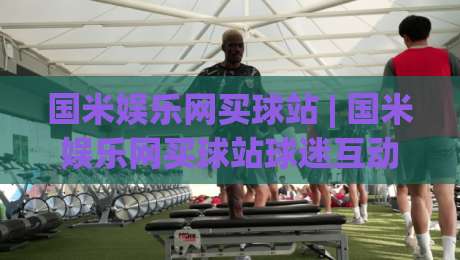 国米娱乐网买球站 | 国米娱乐网买球站球迷互动新体验：从赛事氛围到社区玩法的深度拆解-今日最新外围娱乐网在线原声解说降盘APP网址球盘