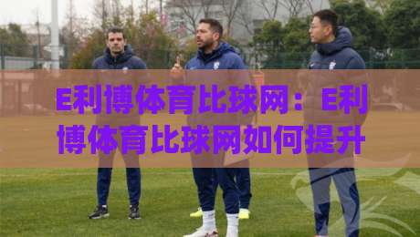 E利博体育比球网:E利博体育比球网如何提升赛事数据阅读效率?(E利博体育比球网)三个被忽略的细节-线上十大最稳比球站新用户免费无延迟4K俱乐部中水 E利博体育比球网:E利博体育比球网如何提升赛事数据阅读效率?(E利博体育比球网)三个被忽略的细节-线上十大最稳比球站新用户免费无延迟4K俱乐部中水