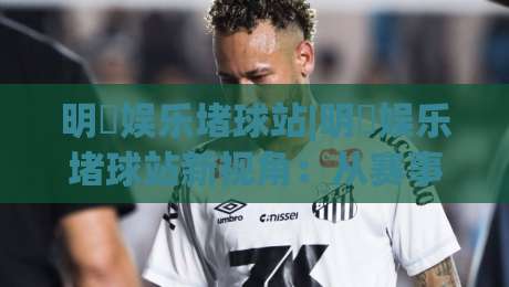 明昇娱乐堵球站|明昇娱乐堵球站新视角：从赛事节奏到互动体验的进阶思路(明昇娱乐堵球站)-网上热门买球站全场录像公司比分下盘无需登录对比