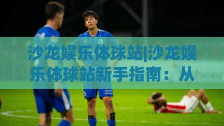 沙龙娱乐体球站|沙龙娱乐体球站新手指南：从界面逻辑到互动节奏的实用拆解(沙龙娱乐体球站)-线上十大最稳让球站赛程投注录像回放策略波胆积分榜