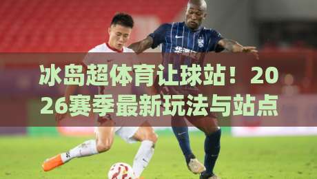 冰岛超体育让球站！2026赛季最新玩法与站点选择指南(冰岛超体育让球站)
