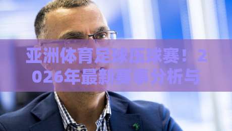 亚洲体育足球压球赛！2026年最新赛事分析与压球实用技巧