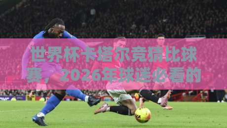 世界杯卡塔尔竞猜比球赛，2026年球迷必看的新玩法（世界杯卡塔尔竞猜比球赛）深度解析