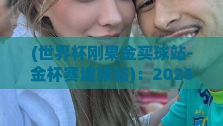 (世界杯刚果金买球站-金杯赛堵球站):2026观赛季,这些细节你注意过吗?