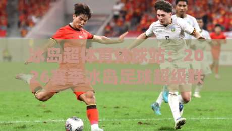 冰岛超体育体球站：2026赛季冰岛足球超级联赛观赛指南