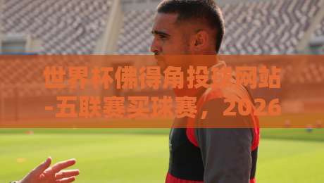 世界杯佛得角投球网站-五联赛买球赛,2026年这些细节你不可错过
