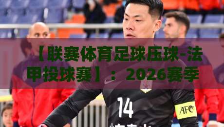 【联赛体育足球压球-法甲投球赛】:2026赛季投注策略与冷门预警