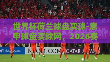 世界杯荷兰球盘买球-意甲球盘买球网,2026赛季值得关注的三大趋势 世界杯荷兰球盘买球-意甲球盘买球网,2026赛季值得关注的三大趋势