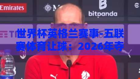 世界杯英格兰赛事-五联赛体育让球:2026年夺冠赔率与盘口深度解析