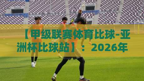 【甲级联赛体育比球-亚洲杯比球站】：2026年观赛指南与战术前瞻