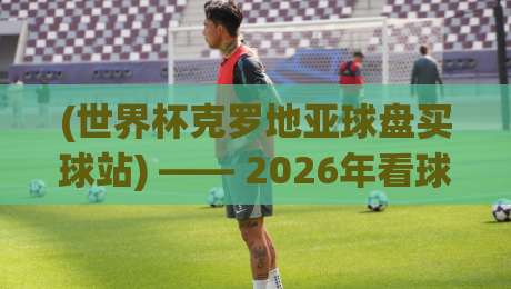(世界杯克罗地亚球盘买球站) —— 2026年看球盘，这些细节你知道吗？