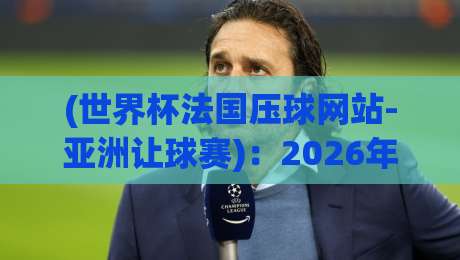 (世界杯法国压球网站-亚洲让球赛):2026年法国队让球盘深度解析与实用避坑指南