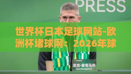 世界杯日本足球网站-欧洲杯堵球网:2026年球迷必备的观赛与投注平台指南