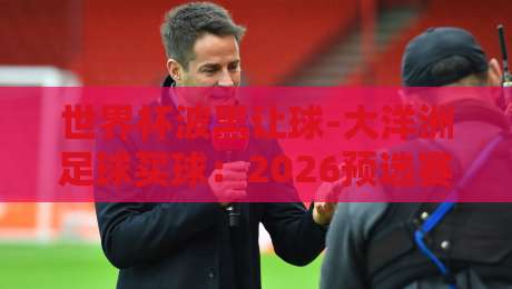 世界杯波黑让球-大洋洲足球买球:2026预选赛的盘口真相与实战技巧