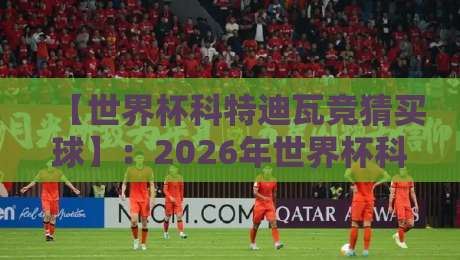 【世界杯科特迪瓦竞猜买球】：2026年世界杯科特迪瓦队深度解析与理性竞猜指南