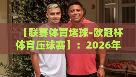 【联赛体育堵球-欧冠杯体育压球赛】:2026年欧冠压球赛实战技巧与避坑指南