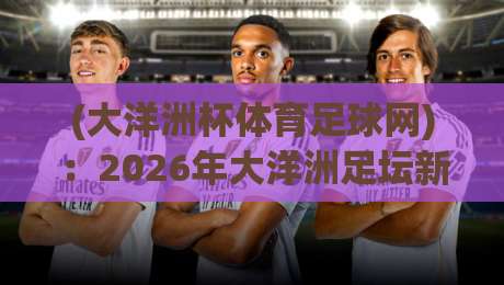 (大洋洲杯体育足球网)：2026年大洋洲足坛新势力崛起，赛事看点全解析