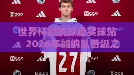世界杯加纳球盘买球站:2026年加纳队晋级之路与球迷观赛指南