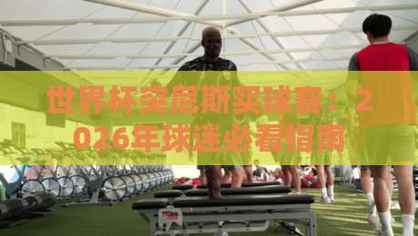 世界杯突尼斯买球赛:2026年球迷必看指南