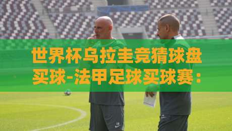 世界杯乌拉圭竞猜球盘买球-法甲足球买球赛:2026年资深玩家的实战心得与冷门策略