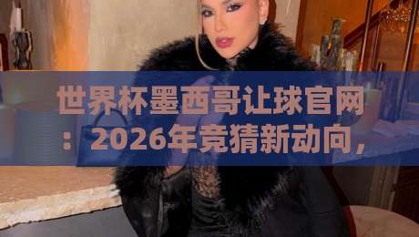 世界杯墨西哥让球官网：2026年竞猜新动向，这些细节你注意到了吗？