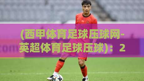 (西甲体育足球压球网-英超体育足球压球):2026赛季双线观赛与投注指南,老球迷才知道的门道