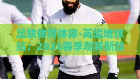足联体育体球-英超堵球站:2026赛季观赛新趋势与避坑指南