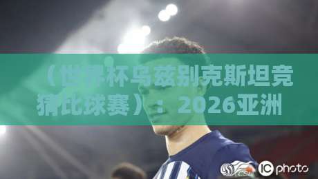 (世界杯乌兹别克斯坦竞猜比球赛):2026亚洲区预选赛投注实战指南