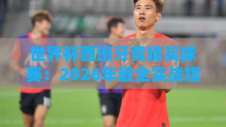 世界杯西班牙竞猜买球赛:2026年最全实战指南【世界杯西班牙竞猜买球赛】
