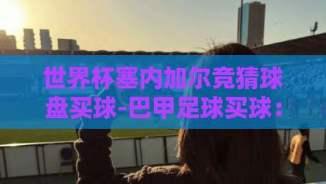 世界杯塞内加尔竞猜球盘买球-巴甲足球买球:2026年球迷必看的下注策略与避坑指南
