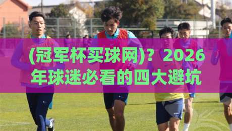 (冠军杯买球网)?2026年球迷必看的四大避坑指南