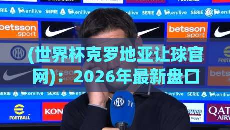 (世界杯克罗地亚让球官网)：2026年最新盘口解析与实战指南