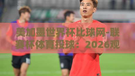 美加墨世界杯比球网-联赛杯体育投球:2026观赛与预测新玩法