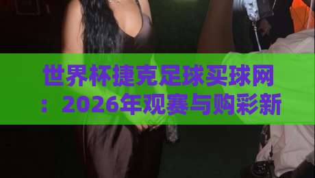 世界杯捷克足球买球网:2026年观赛与购彩新姿势(世界杯捷克足球买球网)