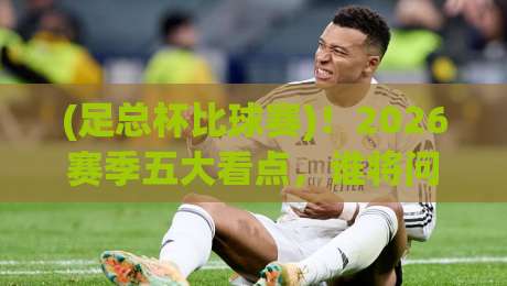 (足总杯比球赛)!2026赛季五大看点,谁将问鼎温布利?