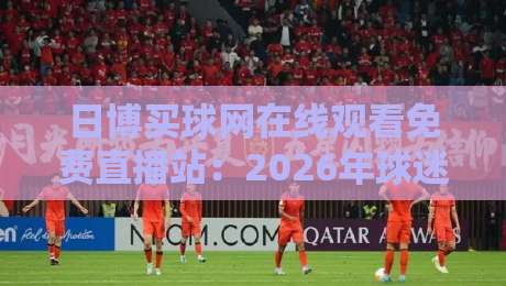 日博买球网在线观看免费直播站：2026年球迷必知的五大观赛技巧